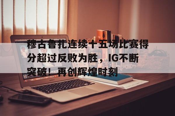 穆古鲁扎连续十五场比赛得分超过反败为胜,IG不断突破!再创辉煌时刻的简单介绍 穆古鲁扎连续十五场比赛得分超过反败为胜,IG不断突破!再创辉煌时刻的简单介绍