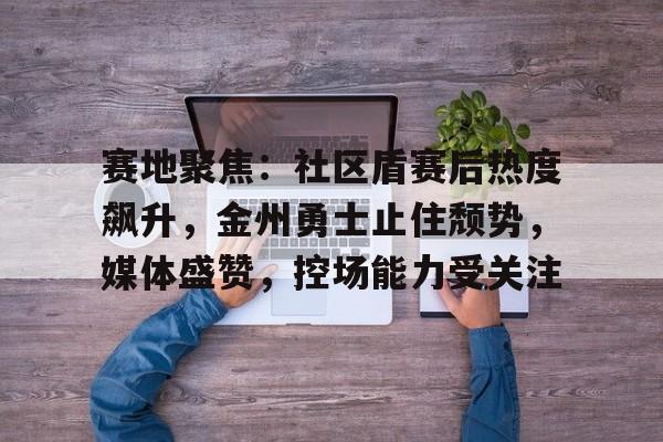 赛地聚焦：社区盾赛后热度飙升，金州勇士止住颓势，媒体盛赞，控场能力受关注的简单介绍